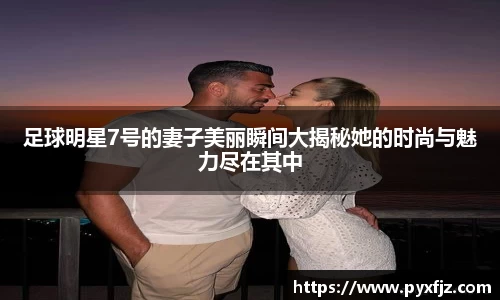 足球明星7号的妻子美丽瞬间大揭秘她的时尚与魅力尽在其中