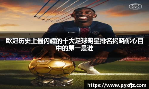 欧冠历史上最闪耀的十大足球明星排名揭晓你心目中的第一是谁